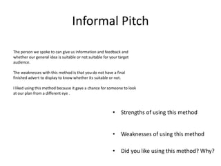 Informal Pitch
• Strengths of using this method
• Weaknesses of using this method
• Did you like using this method? Why?
The person we spoke to can give us information and feedback and
whether our general idea is suitable or not suitable for your target
audience.
The weaknesses with this method is that you do not have a final
finished advert to display to know whether its suitable or not.
I liked using this method because it gave a chance for someone to look
at our plan from a different eye .
 