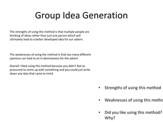 Group Idea Generation
• Strengths of using this method
• Weaknesses of using this metho
• Did you like using this method?
Why?
The strengths of using this method is that multiple people are
thinking of ideas rather than just one person which will
ultimately lead to a better developed idea for our advert.
The weaknesses of using the method is that too many different
opinions can lead to an in decisiveness for the advert.
Overall I liked using this method because you didn’t feel as
pressured to come up with something and you could just write
down any idea that came to mind.
 