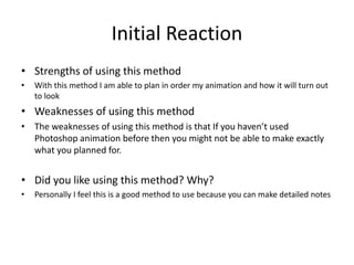 Initial Reaction
• Strengths of using this method
• With this method I am able to plan in order my animation and how it will turn out
to look
• Weaknesses of using this method
• The weaknesses of using this method is that If you haven’t used
Photoshop animation before then you might not be able to make exactly
what you planned for.
• Did you like using this method? Why?
• Personally I feel this is a good method to use because you can make detailed notes
 