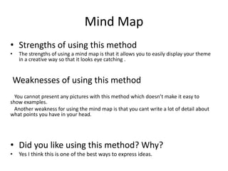 Mind Map
• Strengths of using this method
• The strengths of using a mind map is that it allows you to easily display your theme
in a creative way so that it looks eye catching .
Weaknesses of using this method
You cannot present any pictures with this method which doesn’t make it easy to
show examples.
Another weakness for using the mind map is that you cant write a lot of detail about
what points you have in your head.
• Did you like using this method? Why?
• Yes I think this is one of the best ways to express ideas.
 