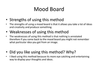 Mood Board
• Strengths of using this method
• The strengths of using a mood board is that it allows you take a lot of ideas
and creativity and produce something.
• Weaknesses of using this method
• The weaknesses of using this method is that nothing is annotated
therefore if you come back to the mood board you might not remember
what particular idea you got from an image.
• Did you like using this method? Why?
• I liked using this method because its more eye catching and entertaining
way to display your thoughts and ideas.
 