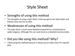 Style Sheet
• Strengths of using this method
• The strengths of using a style sheet is that you get to see what styles and
themes coca cola has to offer.
• Weaknesses of using this method
• The style sheet is much more detailed compared to a mood board or
spider diagram. Although this can used more as a detailed structural plan.
• Did you like using this method? Why?
• I liked using this method because it allows you to make more of a specific
plan.
 