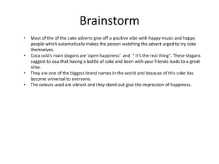 Brainstorm
• Most of the of the coke adverts give off a positive vibe with happy music and happy
people which automatically makes the person watching the advert urged to try coke
themselves.
• Coca cola’s main slogans are ‘open happiness’ and “ it’s the real thing". These slogans
suggest to you that having a bottle of coke and been with your friends leads to a great
time.
• They are one of the biggest brand names in the world and because of this coke has
become universal to everyone.
• The colours used are vibrant and they stand out give the impression of happiness.
 