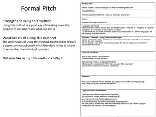 Formal Pitch
Strengths of using this method
Using this method is a good way of breaking down the
purpose of our advert and what our aim is
Weaknesses of using this method
The weaknesses of using this method are the topics require
a decent amount of detail which therefore makes it harder
to remember the individual purposes
Did you like using this method? Why?
 