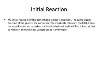 Initial Reaction
• My initial reaction for the game that is similar is Pac man . The game would
function of the game is the consumer (Pac man) eats coke cans (pellets). I have
not used Photoshop to make an animation before I feel I will find it hard at first
to make an animation but will get use to it eventually.
 