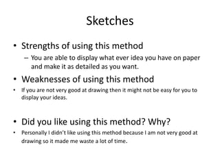 Sketches
• Strengths of using this method
– You are able to display what ever idea you have on paper
and make it as detailed as you want.
• Weaknesses of using this method
• If you are not very good at drawing then it might not be easy for you to
display your ideas.
• Did you like using this method? Why?
• Personally I didn’t like using this method because I am not very good at
drawing so it made me waste a lot of time.
 