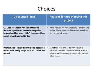 Choices
Discounted ideas Reasons for not choosing this
project
CD Case – I choose not to do this one
because I preferred to do the magazine
instead and because I didn’t have any ideas
about what I wanted to do.
• One reason for not choosing some of the
other ideas are that they were too slow
to produce for me.
Photoshoot – I didn’t do this one because I
didn’t have many props for it so I chose not
to do it.
• Another reasons as to why I didn’t
choose some of the other ideas as that I
didn’t feel like doing that certain idea at
that time.
 