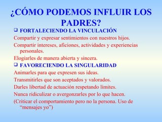 ¿CÓMO PODEMOS INFLUIR LOS
PADRES?
 FORTALECIENDO LA VINCULACIÓN
Compartir y expresar sentimientos con nuestros hijos.
Compartir intereses, aficiones, actividades y experiencias
personales.
Elogiarles de manera abierta y sincera.
 FAVORECIENDO LA SINGULARIDAD
Animarles para que expresen sus ideas.
Transmitirles que son aceptados y valorados.
Darles libertad de actuación respetando límites.
Nunca ridiculizar o avergonzarles por lo que hacen.
(Criticar el comportamiento pero no la persona. Uso de
“mensajes yo”)
 