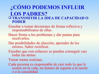 ¿CÓMO PODEMOS INFLUIR
LOS PADRES?
 TRANSMITIR LA IDEA DE CAPACIDAD O
PODER
Enseñar a tomar decisiones de forma reflexiva y
responsabilizarse de ellas.
Hacer frente a los problemas y dar pautas para
resolverlos.
Dar posibilidades de elección, aprender de los
errores. Saber rectificar.
Enseñar que con esfuerzo se pueden conseguir casi
todas las metas.
Trazar metas realistas.
Cada persona es responsable de casi todo lo que le
ocurre en la vida, no hemos de esperar a la suerte
o a la casualidad.
 
