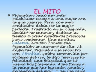 EL MITO
Pigmalión buscó durante
muchísimo tiempo a una mujer con
la que casarse. Pero, con una
condición: debía ser la mujer
perfecta. Frustrado en su búsqueda,
decidió no casarse y dedicar su
tiempo a crear esculturas preciosas
para compensar. Una de ellas, 
Galatea, era tan bonita que
Pigmalión se enamoró de ella. Al
despertar, Pigmalión se encontró
con Afrodita, quién, conmovida por
el deseo del rey, le dijo "mereces la
felicidad, una felicidad que tú
mismo has plasmado. Aquí tienes a
la reina que has buscado. Ámala y
 