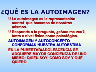 ¿QUÉ ES LA AUTOIMAGEN?
 La autoimagen es la representaciónLa autoimagen es la representación
mental que hacemos de nosotrosmental que hacemos de nosotros
mismos.mismos.
 Responde a la pregunta, ¿cómo me veo?,Responde a la pregunta, ¿cómo me veo?,
tanto a nivel físico como psicológico.tanto a nivel físico como psicológico.
AUTOIMAGEN Y AUTOCONCEPTOAUTOIMAGEN Y AUTOCONCEPTO
CONFORMAN NUESTRA AUTOESTIMACONFORMAN NUESTRA AUTOESTIMA
EN LA PUBERTAD/ADOLESCENCIA SEEN LA PUBERTAD/ADOLESCENCIA SE
ADQUIERE MAYOR CONCIENCIA DE UNOADQUIERE MAYOR CONCIENCIA DE UNO
MISMO: QUIÉN SOY, CÓMO SOY Y QUÉMISMO: QUIÉN SOY, CÓMO SOY Y QUÉ
QUIERO.QUIERO.
 