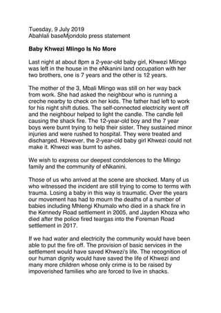 Tuesday, 9 July 2019
Abahlali baseMjondolo press statement
 
Baby Khwezi Mlingo Is No More
 
Last night at about 8pm a 2-year-old baby girl, Khwezi Mlingo
was left in the house in the eNkanini land occupation with her
two brothers, one is 7 years and the other is 12 years.
 
The mother of the 3, Mbali Mlingo was still on her way back
from work. She had asked the neighbour who is running a
creche nearby to check on her kids. The father had left to work
for his night shift duties. The self-connected electricity went off
and the neighbour helped to light the candle. The candle fell
causing the shack ﬁre. The 12-year-old boy and the 7 year
boys were burnt trying to help their sister. They sustained minor
injuries and were rushed to hospital. They were treated and
discharged. However, the 2-year-old baby girl Khwezi could not
make it. Khwezi was burnt to ashes.
 
We wish to express our deepest condolences to the Mlingo
family and the community of eNkanini.
 
Those of us who arrived at the scene are shocked. Many of us
who witnessed the incident are still trying to come to terms with
trauma. Losing a baby in this way is traumatic. Over the years
our movement has had to mourn the deaths of a number of
babies including Mhlengi Khumalo who died in a shack ﬁre in
the Kennedy Road settlement in 2005, and Jayden Khoza who
died after the police ﬁred teargas into the Foreman Road
settlement in 2017.
 
If we had water and electricity the community would have been
able to put the ﬁre off. The provision of basic services in the
settlement would have saved Khwezi's life. The recognition of
our human dignity would have saved the life of Khwezi and
many more children whose only crime is to be raised by
impoverished families who are forced to live in shacks.
 
 