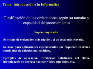 Supercomputador
Es el tipo de ordenador más rápido y el de costo más elevado.
Se usan para aplicaciones especializadas que requieren enormes
cantidades de cálculos matemáticos.
Ejemplos de aplicación: Predicción sofisticada del clima,
investigación en energía nuclear, viajes espaciales, etc.
Clasificación de los ordenadores según su tamaño y
capacidad de procesamiento
Tema: Introducción a la Informática
 