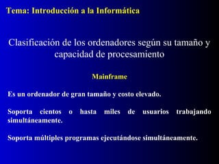 Mainframe
Es un ordenador de gran tamaño y costo elevado.
Soporta cientos o hasta miles de usuarios trabajando
simultáneamente.
Soporta múltiples programas ejecutándose simultáneamente.
Clasificación de los ordenadores según su tamaño y
capacidad de procesamiento
Tema: Introducción a la Informática
 