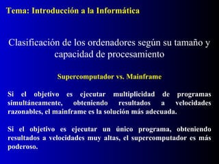 Supercomputador vs. Mainframe
Si el objetivo es ejecutar multiplicidad de programas
simultáneamente, obteniendo resultados a velocidades
razonables, el mainframe es la solución más adecuada.
Si el objetivo es ejecutar un único programa, obteniendo
resultados a velocidades muy altas, el supercomputador es más
poderoso.
Clasificación de los ordenadores según su tamaño y
capacidad de procesamiento
Tema: Introducción a la Informática
 