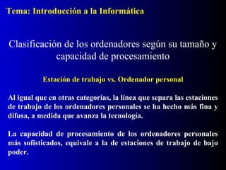 Estación de trabajo vs. Ordenador personal
Al igual que en otras categorías, la línea que separa las estaciones
de trabajo de los ordenadores personales se ha hecho más fina y
difusa, a medida que avanza la tecnología.
La capacidad de procesamiento de los ordenadores personales
más sofisticados, equivale a la de estaciones de trabajo de bajo
poder.
Clasificación de los ordenadores según su tamaño y
capacidad de procesamiento
Tema: Introducción a la Informática
 