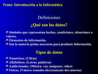 Símbolos que representan hechos, condiciones, situaciones o
valores.
Elementos de información.
Son la materia prima necesaria para producir información.
Definiciones
¿Qué son los datos?
Tipos de datos
Numéricos. (Cifras)
Alfabéticos. (Letras, palabras)
Audiovisuales. (Música, voz, imágenes, video)
Físicos. (Valores tomados directamente del entorno)
Tema: Introducción a la Informática
 