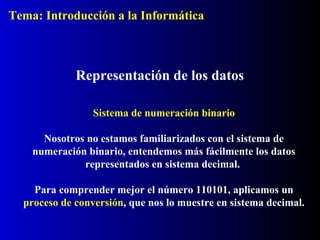Sistema de numeración binario
Nosotros no estamos familiarizados con el sistema de
numeración binario, entendemos más fácilmente los datos
representados en sistema decimal.
Para comprender mejor el número 110101, aplicamos un
proceso de conversión, que nos lo muestre en sistema decimal.
Representación de los datos
Tema: Introducción a la Informática
 