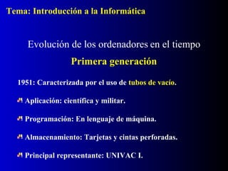 1951: Caracterizada por el uso de tubos de vacío.
Aplicación: científica y militar.
Programación: En lenguaje de máquina.
Almacenamiento: Tarjetas y cintas perforadas.
Principal representante: UNIVAC I.
Evolución de los ordenadores en el tiempo
Primera generación
Tema: Introducción a la Informática
 