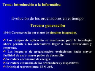 1964: Caracterizada por el uso de circuitos integrados.
Los campos de aplicación se mantienen, pero la tecnología
ahora permite a los ordenadores llegar a más instituciones y
empresas.
Los lenguajes de programación evolucionan hacia mayor
facilidad de uso y mayor poder de desarrollo.
Se reduce el consumo de energía.
Se reduce el tamaño de los ordenadores y dispositivos.
Principal representante: IBM 360.
Evolución de los ordenadores en el tiempo
Tercera generación
Tema: Introducción a la Informática
 