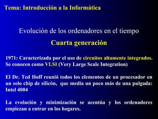1971: Caracterizada por el uso de circuitos altamente integrados.
Se conocen como VLSI (Very Large Scale Integration)
El Dr. Ted Hoff reunió todos los elementos de un procesador en
un solo chip de silicón, que medía un poco más de una pulgada:
Intel 4004
La evolución y minimización se acentúa y los ordenadores
empiezan a entrar en los hogares.
Evolución de los ordenadores en el tiempo
Cuarta generación
Tema: Introducción a la Informática
 