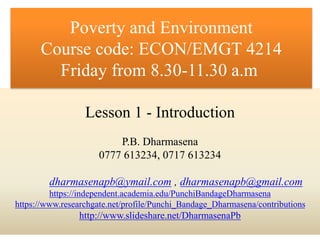 Lesson 1 - Introduction
P.B. Dharmasena
0777 613234, 0717 613234
dharmasenapb@ymail.com , dharmasenapb@gmail.com
https://independent.academia.edu/PunchiBandageDharmasena
https://www.researchgate.net/profile/Punchi_Bandage_Dharmasena/contributions
http://www.slideshare.net/DharmasenaPb
Poverty and Environment
Course code: ECON/EMGT 4214
Friday from 8.30-11.30 a.m
 