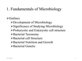 1. Fundamentals of Microbiology
Outlines
Development of Microbiology
Significance of Studying Microbiology
Prokaryotic and Eukaryotic cell structure
Bacterial Taxonomy
Bacterial cell Structure
Bacterial Nutrition and Growth
Bacterial Genetic
7/11/2019 1
 