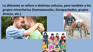 Lo diferente se refiere a distintas culturas, pero también a los
grupos minoritarios (homosexuales, discapacitados, grupos
étnicos, etc.)
 