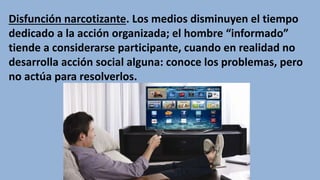 Disfunción narcotizante. Los medios disminuyen el tiempo
dedicado a la acción organizada; el hombre “informado”
tiende a considerarse participante, cuando en realidad no
desarrolla acción social alguna: conoce los problemas, pero
no actúa para resolverlos.
 