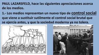 PAUL LAZARSFELD, hace las siguientes apreciaciones acerca
de los medios.
1.- Los medios representan un nuevo tipo de control social
que viene a sustituir sutilmente el control social brutal que
se ejercía antes, y que la sociedad moderna ya no tolera.
 