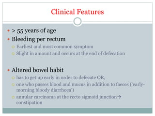 Clinical Features
 > 55 years of age
 Bleeding per rectum
 Earliest and most common symptom
 Slight in amount and occurs at the end of defecation
 Altered bowel habit
 has to get up early in order to defecate OR,
 one who passes blood and mucus in addition to faeces (‘early-
morning bloody diarrhoea’)
 annular carcinoma at the recto sigmoid junction
constipation
 