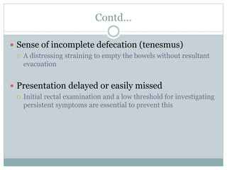 Contd…
 Sense of incomplete defecation (tenesmus)
 A distressing straining to empty the bowels without resultant
evacuation
 Presentation delayed or easily missed
 Initial rectal examination and a low threshold for investigating
persistent symptoms are essential to prevent this
 