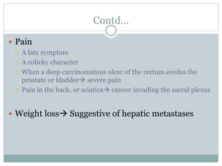 Contd…
 Pain
 A late symptom
 A colicky character
 When a deep carcinomatous ulcer of the rectum erodes the
prostate or bladder severe pain
 Pain in the back, or sciatica cancer invading the sacral plexus
 Weight loss Suggestive of hepatic metastases
 