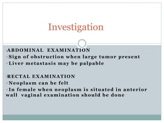 •ABDOMINAL EXAMINATION
Sign of obstruction when large tumor present
Liver metastasis may be palpable
•RECTAL EXAMINATION
Neoplasm can be felt
In female when neoplasm is situated in anterior
wall vaginal examination should be done
Investigation
 