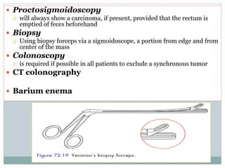  Proctosigmoidoscopy
 will always show a carcinoma, if present, provided that the rectum is
emptied of feces beforehand
 Biopsy
 Using biopsy forceps via a sigmoidoscope, a portion from edge and from
center of the mass
 Colonoscopy
 is required if possible in all patients to exclude a synchronous tumor
 CT colonography
 Barium enema
 