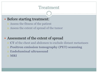 Treatment
 Before starting treatment:
 Assess the fitness of the patient
 Assess the extent of spread of the tumor
 Assessment of the extent of spread
 CT of the chest and abdomen to exclude distant metastases
 Positron emission tomography (PET) scanning
 Endoluminal ultrasound
 MRI
 
