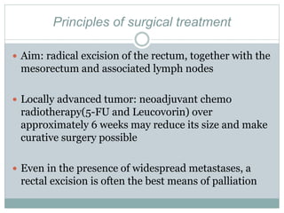 Principles of surgical treatment
 Aim: radical excision of the rectum, together with the
mesorectum and associated lymph nodes
 Locally advanced tumor: neoadjuvant chemo
radiotherapy(5-FU and Leucovorin) over
approximately 6 weeks may reduce its size and make
curative surgery possible
 Even in the presence of widespread metastases, a
rectal excision is often the best means of palliation
 
