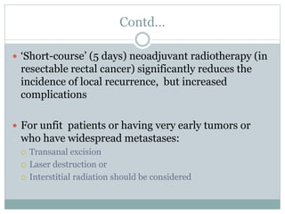 Contd…
 ‘Short-course’ (5 days) neoadjuvant radiotherapy (in
resectable rectal cancer) significantly reduces the
incidence of local recurrence, but increased
complications
 For unfit patients or having very early tumors or
who have widespread metastases:
 Transanal excision
 Laser destruction or
 Interstitial radiation should be considered
 