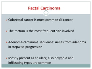 Rectal Carcinoma
Colorectal cancer is most common GI cancer
The rectum is the most frequent site involved
Adenoma-carcinoma sequence: Arises from adenoma
in stepwise progression
Mostly present as an ulcer, also polypoid and
infiltrating types are common
 