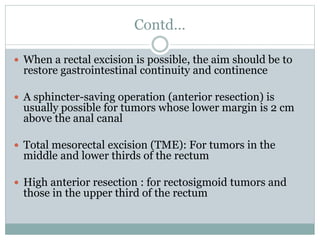 Contd…
 When a rectal excision is possible, the aim should be to
restore gastrointestinal continuity and continence
 A sphincter-saving operation (anterior resection) is
usually possible for tumors whose lower margin is 2 cm
above the anal canal
 Total mesorectal excision (TME): For tumors in the
middle and lower thirds of the rectum
 High anterior resection : for rectosigmoid tumors and
those in the upper third of the rectum
 