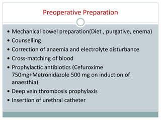 Preoperative Preparation
 Mechanical bowel preparation(Diet , purgative, enema)
 Counselling
 Correction of anaemia and electrolyte disturbance
 Cross-matching of blood
 Prophylactic antibiotics (Cefuroxime
750mg+Metronidazole 500 mg on induction of
anaesthia)
 Deep vein thrombosis prophylaxis
 Insertion of urethral catheter
 