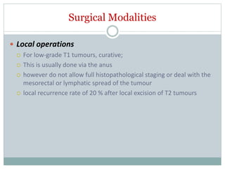 Surgical Modalities
 Local operations
 For low-grade T1 tumours, curative;
 This is usually done via the anus
 however do not allow full histopathological staging or deal with the
mesorectal or lymphatic spread of the tumour
 local recurrence rate of 20 % after local excision of T2 tumours
 
