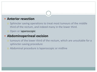  Anterior resection
 Sphincter saving operations to treat most tumours of the middle
third of the rectum, and indeed many in the lower third.
 Open or laparoscopic
 Abdominoperineal excision
 tumours of the lower third of the rectum, which are unsuitable for a
sphincter-saving procedure
 Abdominal procedure is laparoscopic or midline
 