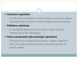  Hartman’s operation
 in old and frail patient in whom there is concern about
anal sphincter function or the viability of anastomosis
 Palliative colostomy
 In intestinal obstruction, or where there is gross
infiltration of the neoplasm
 Pelvic exenteration (Brunschwig’s operation)
 The aim is to remove all the pelvic organs, together
with the internal iliac and the obturator groups of
lymph nodes
 