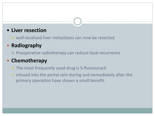  Liver resection
 well-localised liver metastases can now be resected
 Radiography
 Preoperative radiotherapy can reduce local recurrence
 Chemotherapy
 The most frequently used drug is 5-fluorouracil
 infused into the portal vein during and immediately after the
primary operation have shown a small benefit.
 