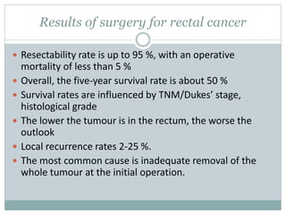 Results of surgery for rectal cancer
 Resectability rate is up to 95 %, with an operative
mortality of less than 5 %
 Overall, the five-year survival rate is about 50 %
 Survival rates are influenced by TNM/Dukes’ stage,
histological grade
 The lower the tumour is in the rectum, the worse the
outlook
 Local recurrence rates 2-25 %.
 The most common cause is inadequate removal of the
whole tumour at the initial operation.
 