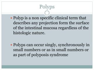 Polyps
 Polyp is a non specific clinical term that
describes any projection form the surface
of the intestinal mucosa regardless of the
histologic nature.
 Polyps can occur singly, synchronously in
small numbers or as in small numbers or
as part of polyposis syndrome
 