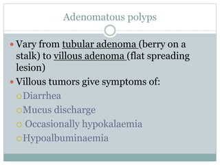 Adenomatous polyps
 Vary from tubular adenoma (berry on a
stalk) to villous adenoma (flat spreading
lesion)
 Villous tumors give symptoms of:
Diarrhea
Mucus discharge
 Occasionally hypokalaemia
Hypoalbuminaemia
 