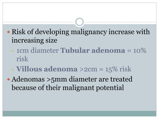  Risk of developing malignancy increase with
increasing size
• 1cm diameter Tubular adenoma = 10%
risk
• Villous adenoma >2cm = 15% risk
 Adenomas >5mm diameter are treated
because of their malignant potential
 