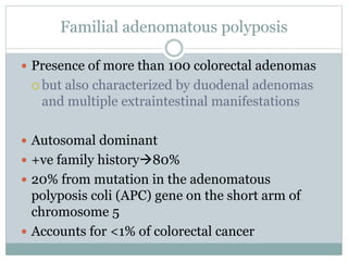 Familial adenomatous polyposis
 Presence of more than 100 colorectal adenomas
 but also characterized by duodenal adenomas
and multiple extraintestinal manifestations
 Autosomal dominant
 +ve family history80%
 20% from mutation in the adenomatous
polyposis coli (APC) gene on the short arm of
chromosome 5
 Accounts for <1% of colorectal cancer
 